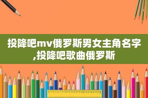 投降吧mv俄罗斯男女主角名字,投降吧歌曲俄罗斯