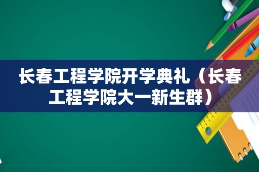 长春工程学院开学典礼（长春工程学院大一新生群）