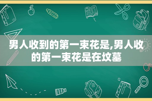 男人收到的第一束花是,男人收的第一束花是在坟墓