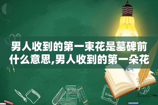 男人收到的第一束花是墓碑前什么意思,男人收到的第一朵花坟头