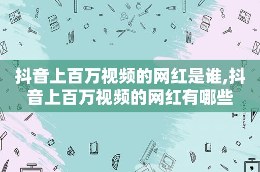 抖音上百万视频的网红是谁,抖音上百万视频的网红有哪些