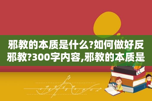 邪教的本质是什么?如何做好反邪教?300字内容,邪教的本质是什么,如何做好反邪教