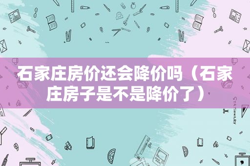 石家庄房价还会降价吗（石家庄房子是不是降价了）