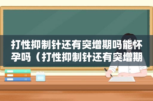 打性抑制针还有突增期吗能怀孕吗（打性抑制针还有突增期吗能停药吗）