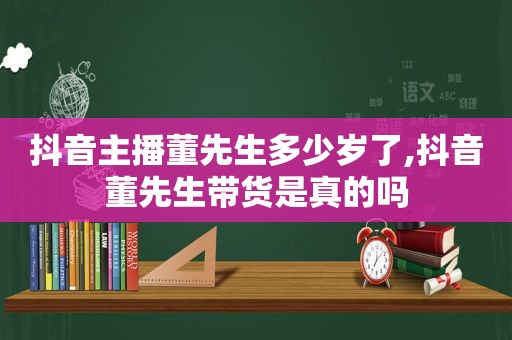 抖音主播董先生多少岁了,抖音董先生带货是真的吗