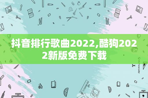 抖音排行歌曲2022,酷狗2022新版免费下载