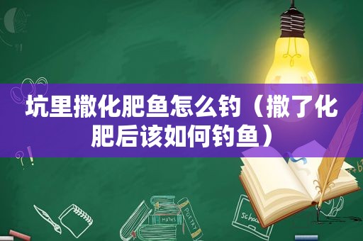 坑里撒化肥鱼怎么钓（撒了化肥后该如何钓鱼）