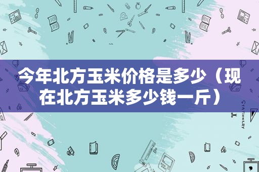 今年北方玉米价格是多少（现在北方玉米多少钱一斤）