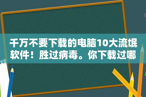 千万不要下载的电脑10大流氓软件！胜过病毒。你下载过哪一款？