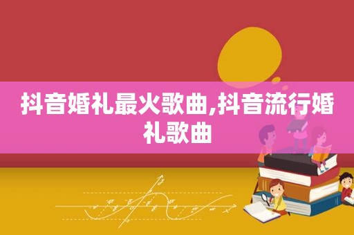 抖音婚礼最火歌曲,抖音流行婚礼歌曲