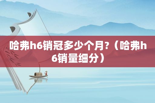 哈弗h6销冠多少个月?（哈弗h6销量细分）