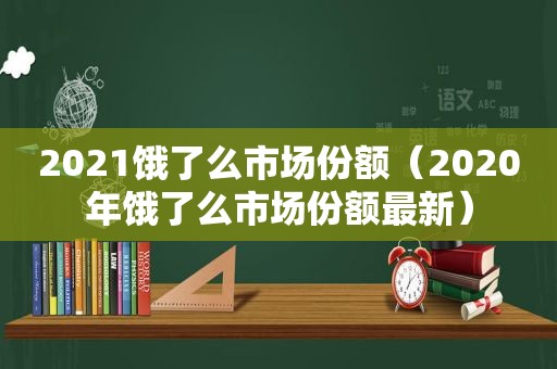 2021饿了么市场份额（2020年饿了么市场份额最新）