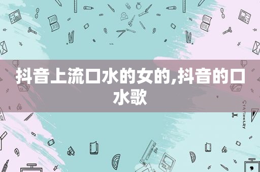 抖音上流口水的女的,抖音的口水歌