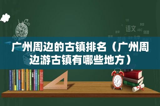 广州周边的古镇排名（广州周边游古镇有哪些地方）