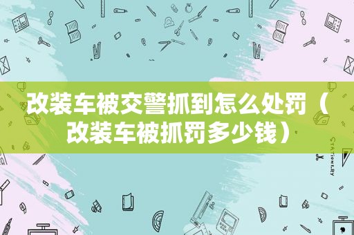 改装车被交警抓到怎么处罚（改装车被抓罚多少钱）