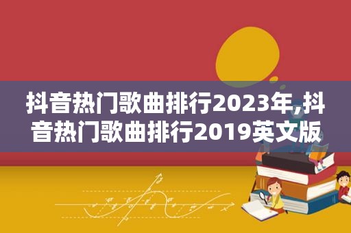 抖音热门歌曲排行2023年,抖音热门歌曲排行2019英文版