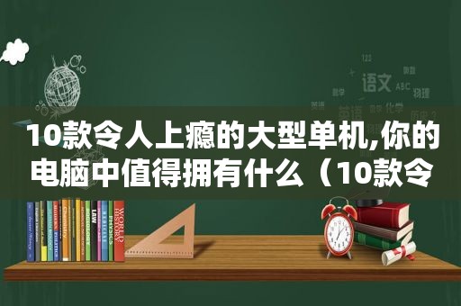 10款令人上瘾的大型单机,你的电脑中值得拥有什么（10款令人上瘾的大型单机,你的电脑中值得拥有的软件）