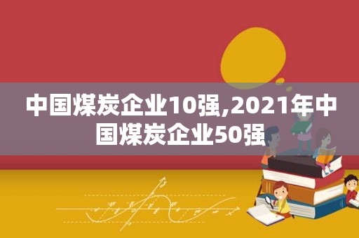 中国煤炭企业10强,2021年中国煤炭企业50强