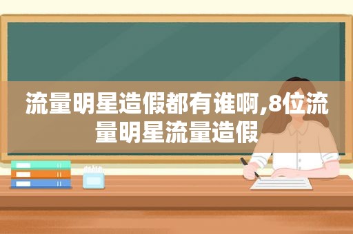 流量明星造假都有谁啊,8位流量明星流量造假