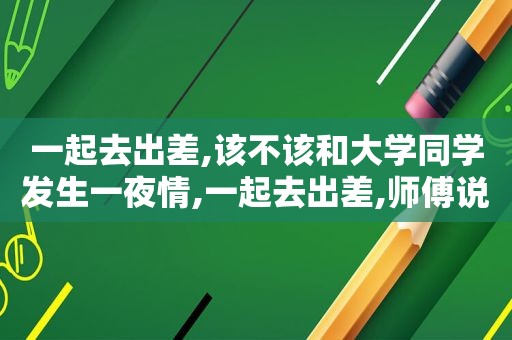 一起去出差,该不该和大学同学发生 *** ,一起去出差,师傅说下午不回单位了