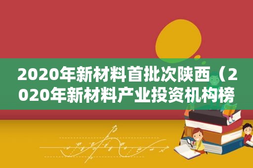 2020年新材料首批次陕西（2020年新材料产业投资机构榜单）