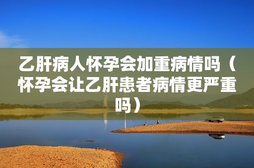 乙肝病人怀孕会加重病情吗（怀孕会让乙肝患者病情更严重吗）