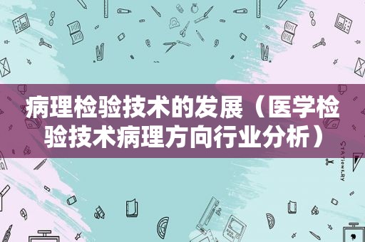 病理检验技术的发展（医学检验技术病理方向行业分析）