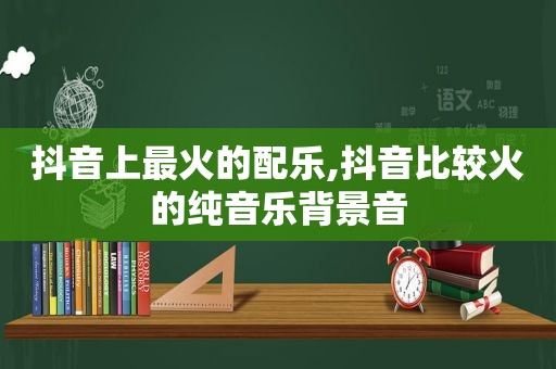 抖音上最火的配乐,抖音比较火的纯音乐背景音