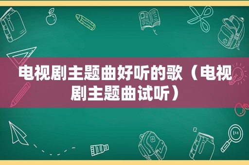 电视剧主题曲好听的歌（电视剧主题曲试听）