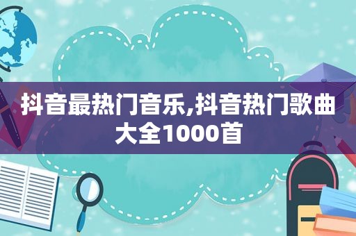 抖音最热门音乐,抖音热门歌曲大全1000首