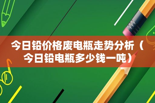 今日铅价格废电瓶走势分析（今日铅电瓶多少钱一吨）