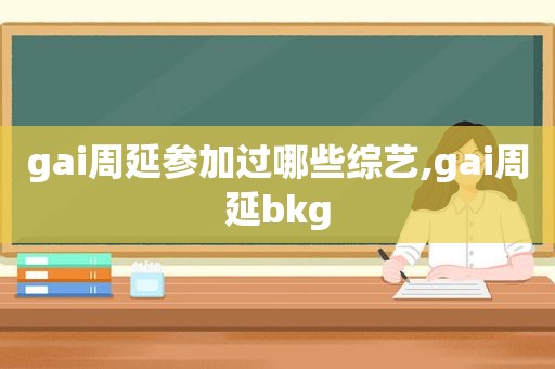 gai周延参加过哪些综艺,gai周延bkg