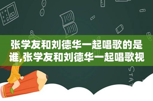 张学友和刘德华一起唱歌的是谁,张学友和刘德华一起唱歌视频