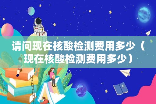 请问现在核酸检测费用多少（现在核酸检测费用多少）