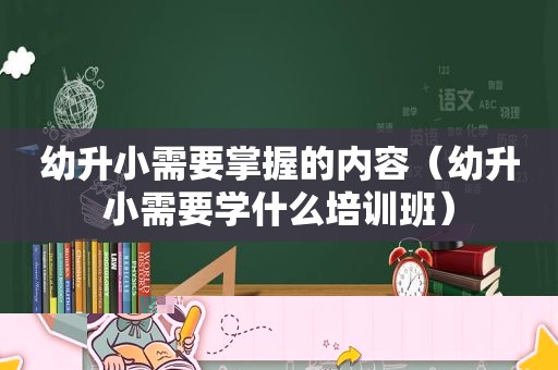 幼升小需要掌握的内容（幼升小需要学什么培训班）