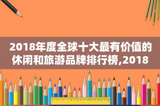 2018年度全球十大最有价值的休闲和旅游品牌排行榜,2018年度全球十大最有价值的休闲和旅游品牌是