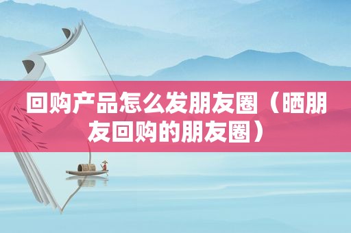 回购产品怎么发朋友圈（晒朋友回购的朋友圈）