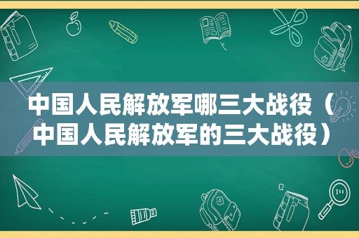 中国人民 *** 哪三大战役（中国人民 *** 的三大战役）