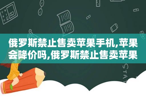 俄罗斯禁止售卖苹果手机,苹果会降价吗,俄罗斯禁止售卖苹果手机的原因