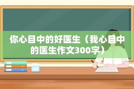 你心目中的好医生（我心目中的医生作文300字）