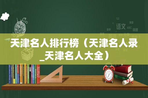 天津名人排行榜（天津名人录_天津名人大全）