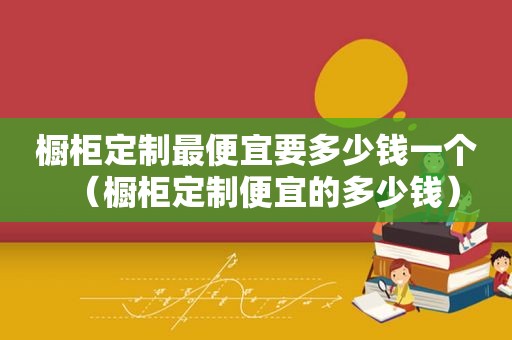 橱柜定制最便宜要多少钱一个（橱柜定制便宜的多少钱）