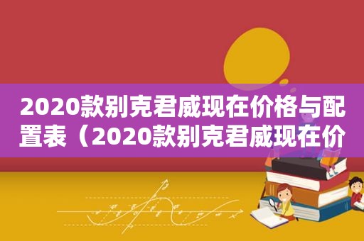 2020款别克君威现在价格与配置表（2020款别克君威现在价格与配置是多少）