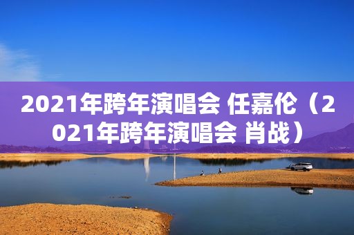 2021年跨年演唱会 任嘉伦（2021年跨年演唱会 肖战）