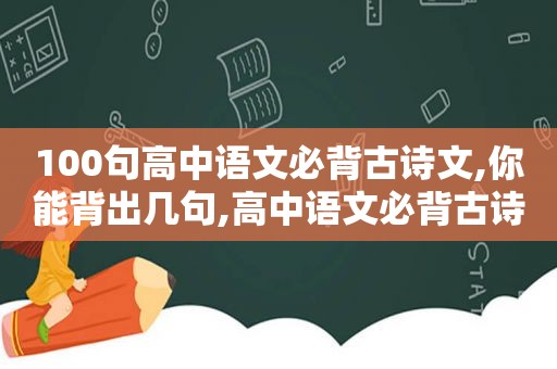 100句高中语文必背古诗文,你能背出几句,高中语文必背古诗文61篇