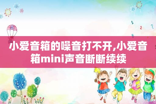 小爱音箱的噪音打不开,小爱音箱mini声音断断续续