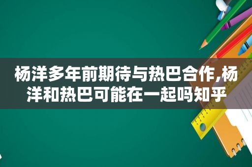 杨洋多年前期待与热巴合作,杨洋和热巴可能在一起吗知乎