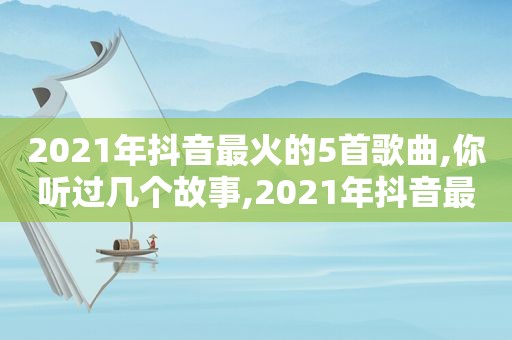 2021年抖音最火的5首歌曲,你听过几个故事,2021年抖音最火的50首歌曲