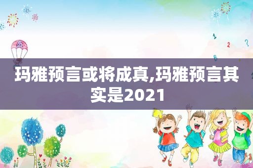 玛雅预言或将成真,玛雅预言其实是2021