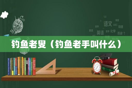 钓鱼老叟（钓鱼老手叫什么）